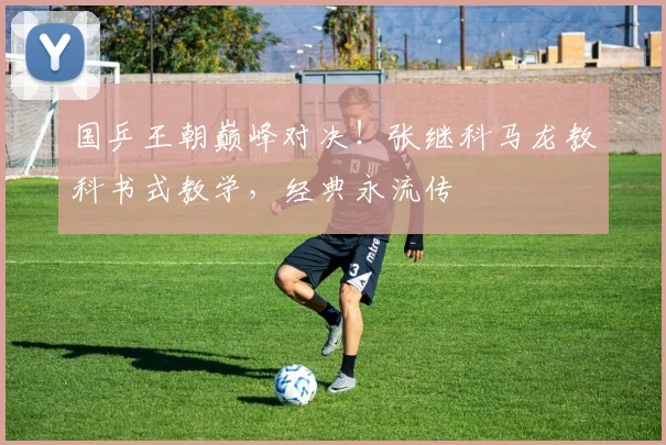 国乒王朝巅峰对决！张继科马龙教科书式教学，经典永流传
