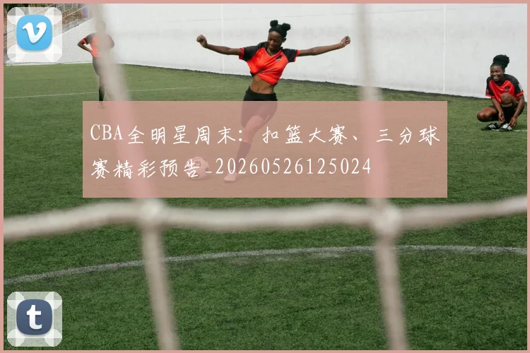 CBA全明星周末：扣篮大赛、三分球赛精彩预告_20260526125024