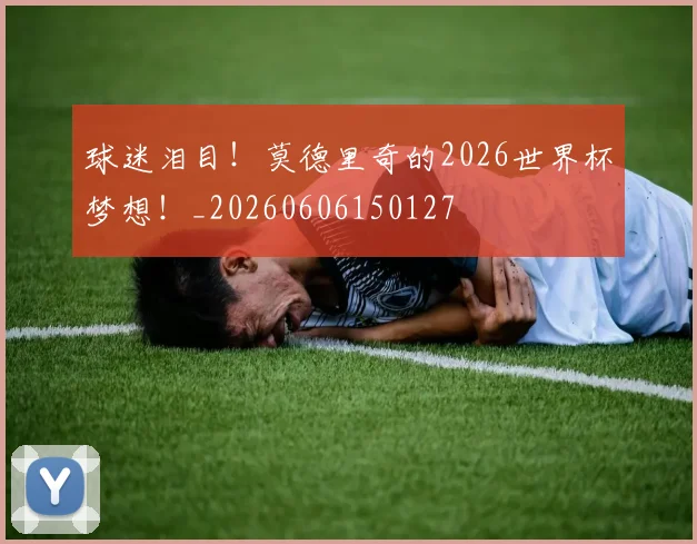 球迷泪目！莫德里奇的2026世界杯梦想！_20260606150127