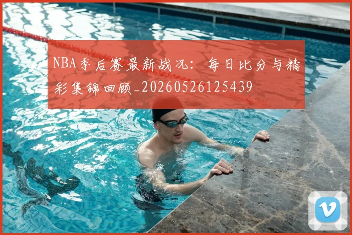 NBA季后赛最新战况：每日比分与精彩集锦回顾_20260526125439