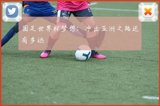 国足世界杯梦想：冲出亚洲之路还有多远
