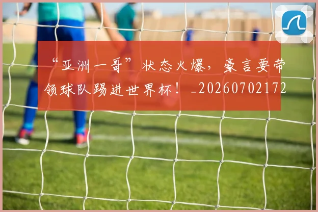 “亚洲一哥”状态火爆，豪言要带领球队踢进世界杯！_20260702172439