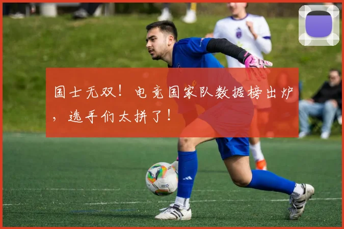 国士无双！电竞国家队数据榜出炉，选手们太拼了！