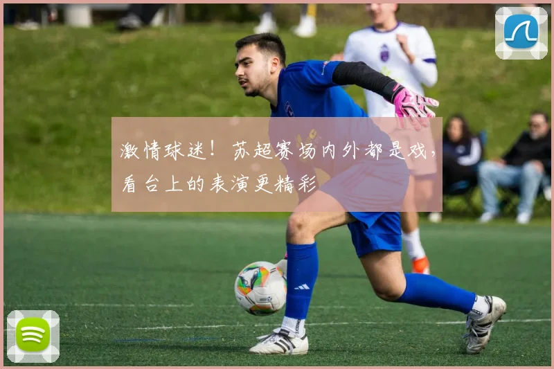 激情球迷!苏超赛场内外都是戏,看台上的表演更精彩
