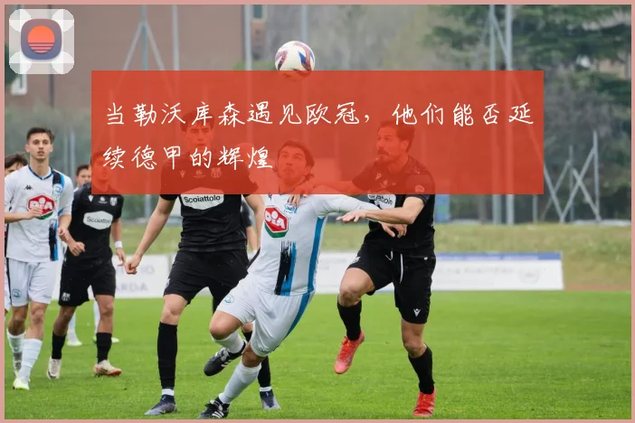 当勒沃库森遇见欧冠，他们能否延续德甲的辉煌