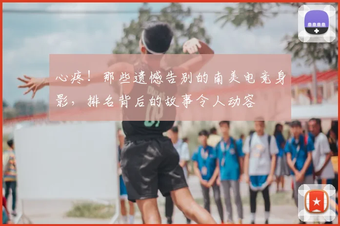 心疼！那些遗憾告别的南美电竞身影，排名背后的故事令人动容