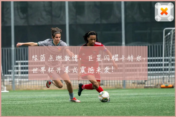 绿茵点燃激情，巨星闪耀卡特尔，世界杯开幕式震撼来袭！
