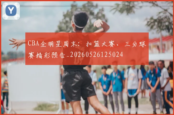 CBA全明星周末：扣篮大赛、三分球赛精彩预告_20260526125024