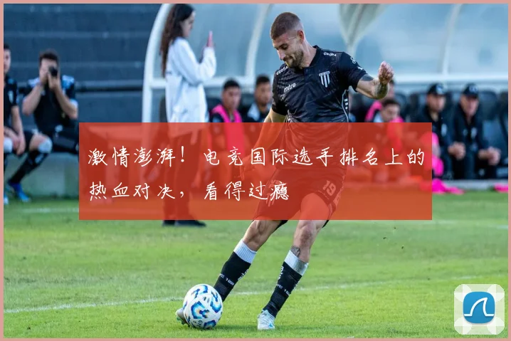 激情澎湃!电竞国际选手排名上的热血对决,看得过瘾