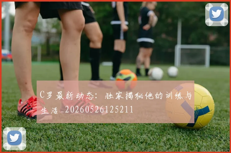 C罗最新动态：独家揭秘他的训练与生活_20260526125211