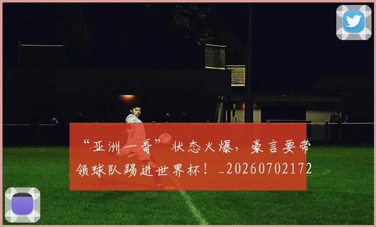 “亚洲一哥”状态火爆，豪言要带领球队踢进世界杯！_20260702172439