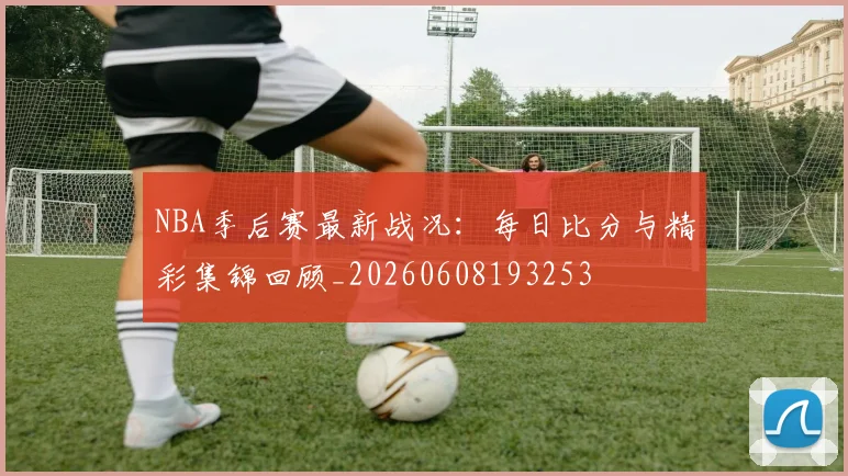 NBA季后赛最新战况：每日比分与精彩集锦回顾_20260608193253