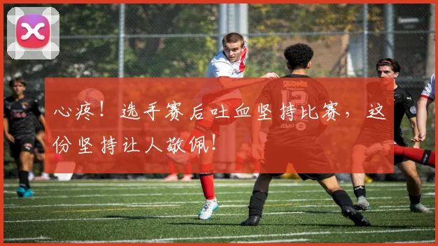 心疼！选手赛后吐血坚持比赛，这份坚持让人敬佩！